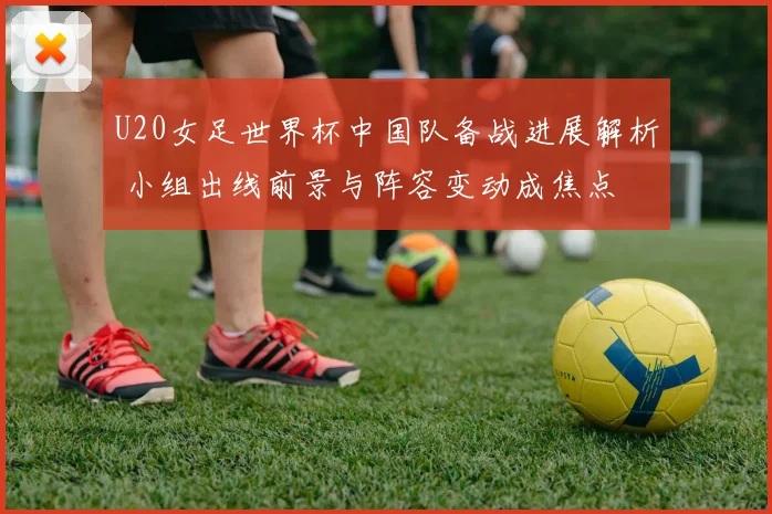 U20女足世界杯中国队备战进展解析 小组出线前景与阵容变动成焦点