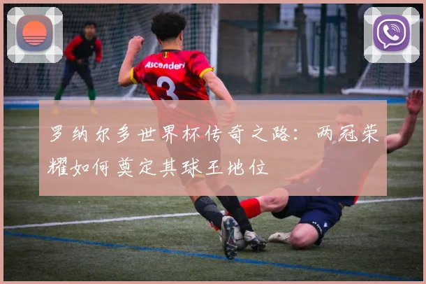 罗纳尔多世界杯传奇之路：两冠荣耀如何奠定其球王地位