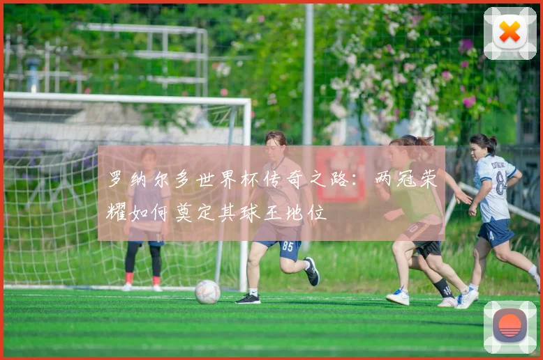 罗纳尔多世界杯传奇之路：两冠荣耀如何奠定其球王地位