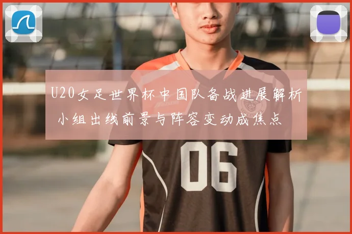 U20女足世界杯中国队备战进展解析 小组出线前景与阵容变动成焦点