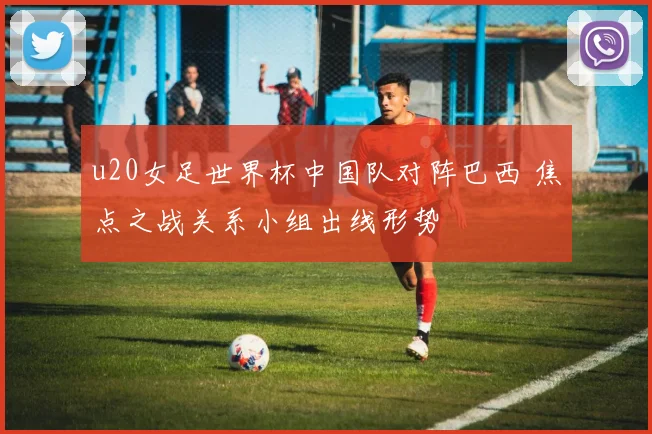 u20女足世界杯中国队对阵巴西 焦点之战关系小组出线形势