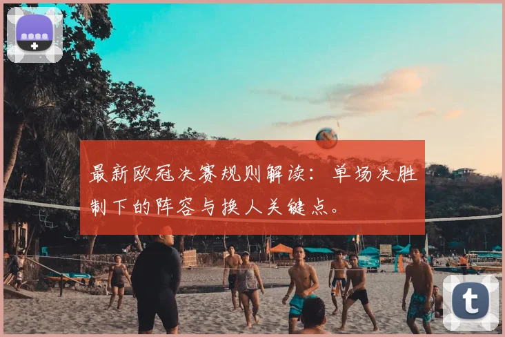 最新欧冠决赛规则解读:单场决胜制下的阵容与换人关键点。