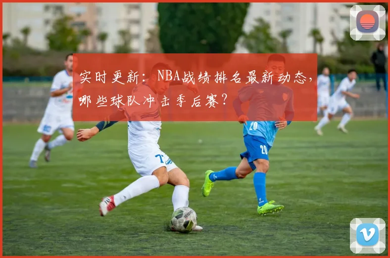 实时更新:NBA战绩排名最新动态,哪些球队冲击季后赛?